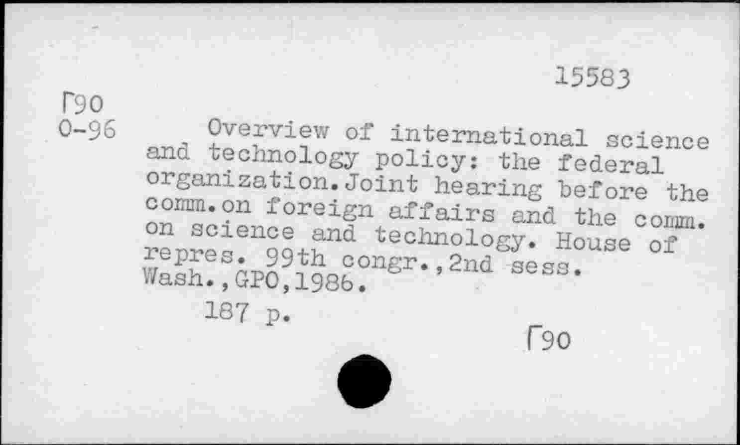 ﻿T90
0-96
15583
of international science ana technology policy: the federal organization.Joint hearing before the comm.on foreign affairs and the comm Xres^r1 technol°Sy- House of
187 p.
r90